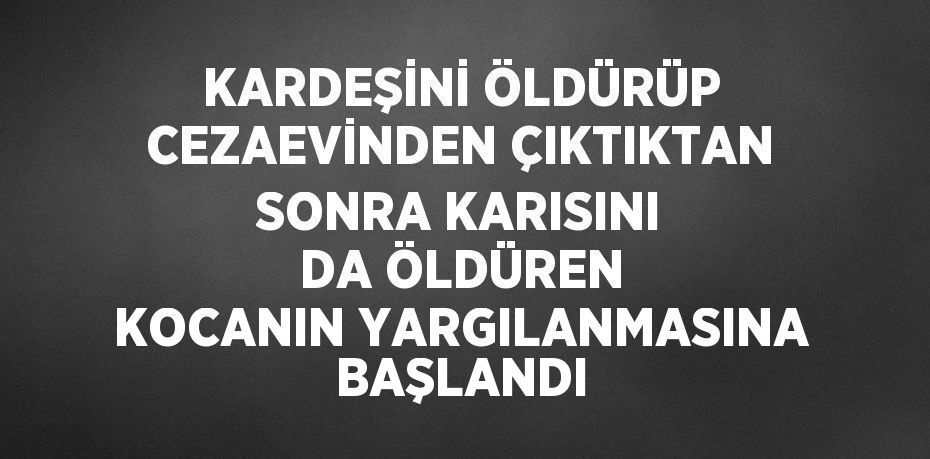 KARDEŞİNİ ÖLDÜRÜP CEZAEVİNDEN ÇIKTIKTAN SONRA KARISINI DA ÖLDÜREN KOCANIN YARGILANMASINA BAŞLANDI