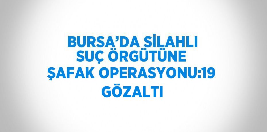 BURSA’DA SİLAHLI SUÇ ÖRGÜTÜNE ŞAFAK OPERASYONU:19 GÖZALTI