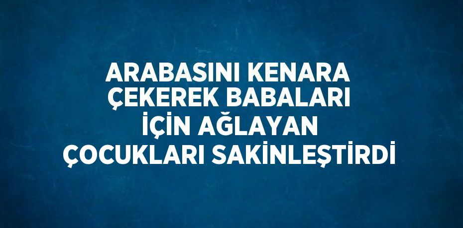 ARABASINI KENARA ÇEKEREK BABALARI İÇİN AĞLAYAN ÇOCUKLARI SAKİNLEŞTİRDİ