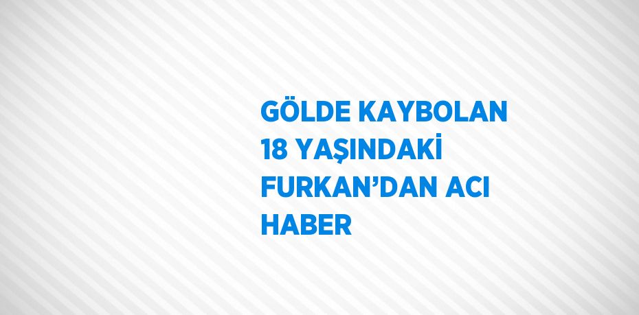 GÖLDE KAYBOLAN 18 YAŞINDAKİ FURKAN’DAN ACI HABER