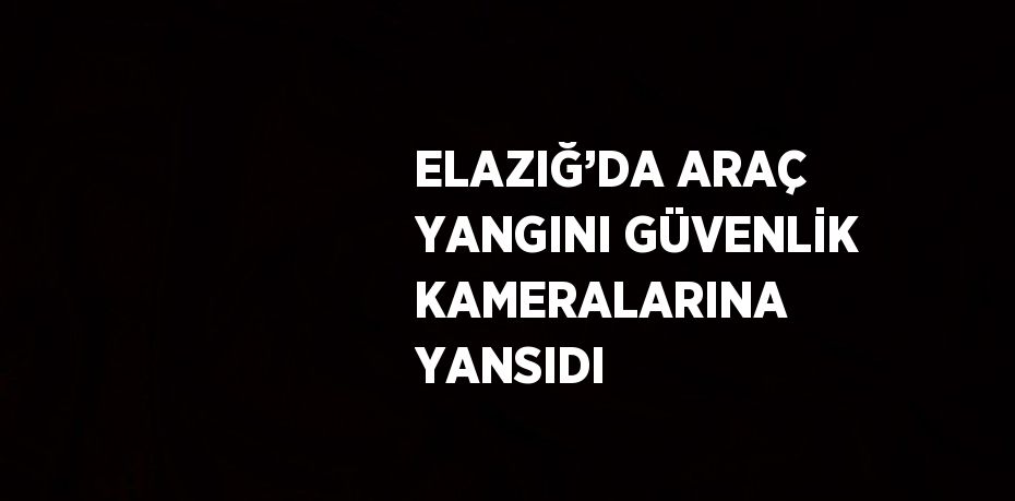 ELAZIĞ’DA ARAÇ YANGINI GÜVENLİK KAMERALARINA YANSIDI