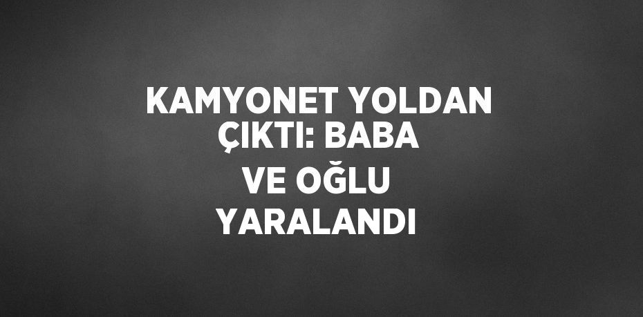 KAMYONET YOLDAN ÇIKTI: BABA VE OĞLU YARALANDI