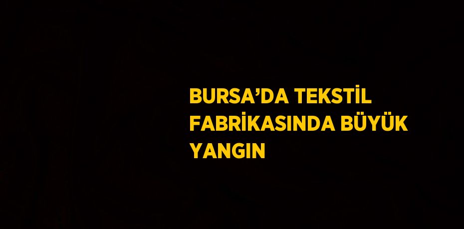BURSA’DA TEKSTİL FABRİKASINDA BÜYÜK YANGIN