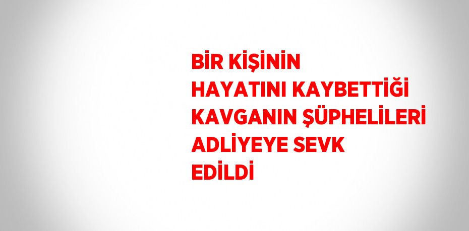 BİR KİŞİNİN HAYATINI KAYBETTİĞİ KAVGANIN ŞÜPHELİLERİ ADLİYEYE SEVK EDİLDİ