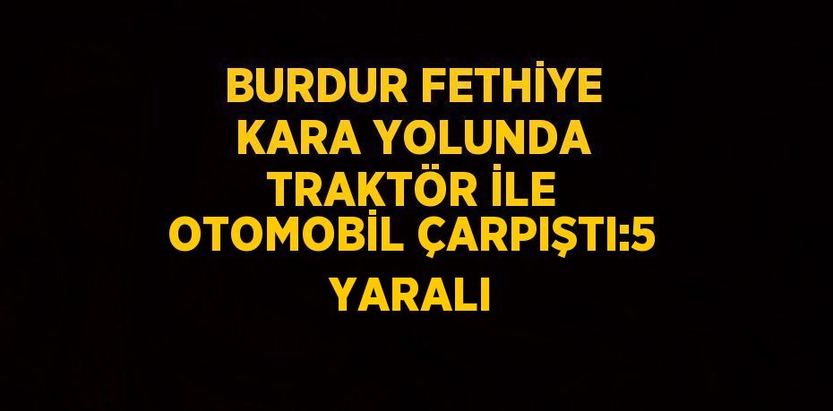 BURDUR FETHİYE KARA YOLUNDA TRAKTÖR İLE OTOMOBİL ÇARPIŞTI:5 YARALI
