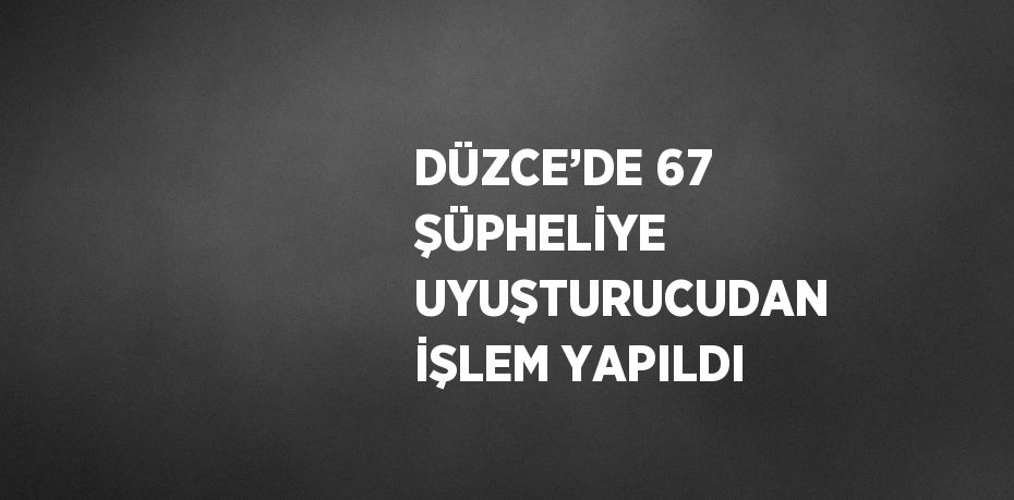 DÜZCE’DE 67 ŞÜPHELİYE UYUŞTURUCUDAN İŞLEM YAPILDI