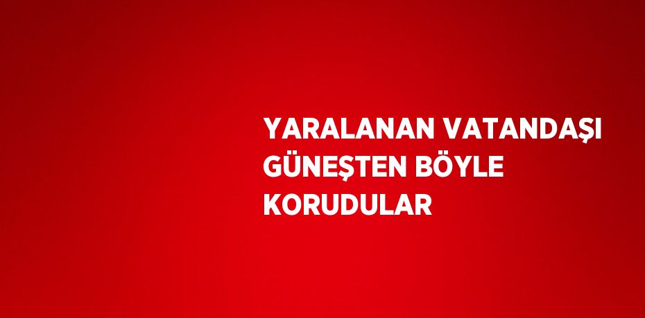 YARALANAN VATANDAŞI GÜNEŞTEN BÖYLE KORUDULAR