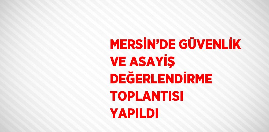 MERSİN’DE GÜVENLİK VE ASAYİŞ DEĞERLENDİRME TOPLANTISI YAPILDI