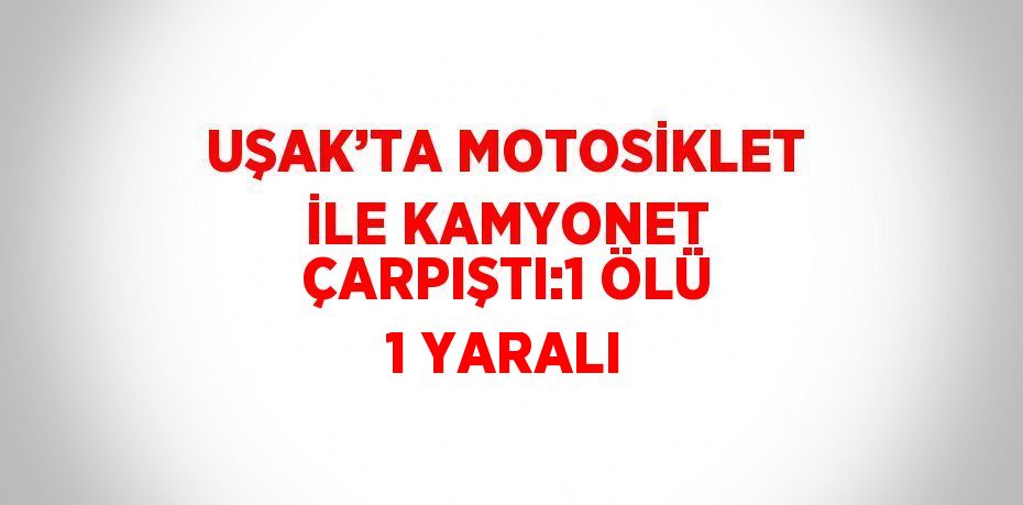 UŞAK’TA MOTOSİKLET İLE KAMYONET ÇARPIŞTI:1 ÖLÜ 1 YARALI