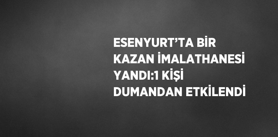 ESENYURT’TA BİR KAZAN İMALATHANESİ YANDI:1 KİŞİ DUMANDAN ETKİLENDİ