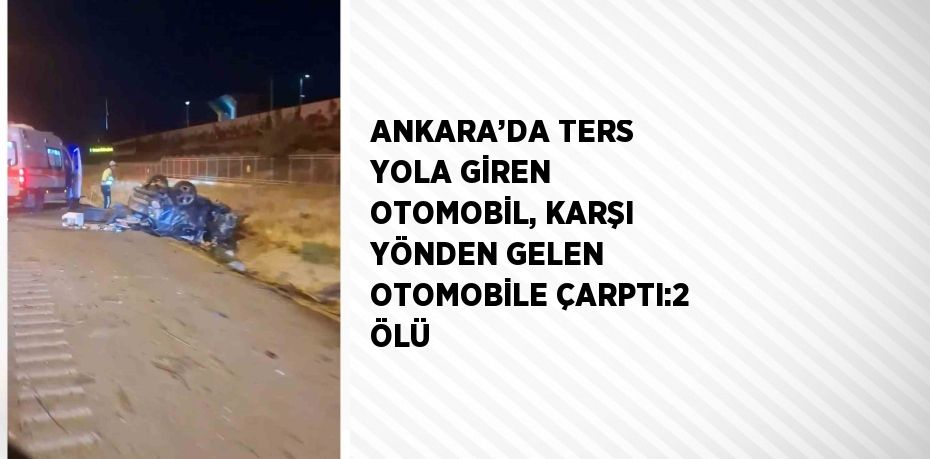 ANKARA’DA TERS YOLA GİREN OTOMOBİL, KARŞI YÖNDEN GELEN OTOMOBİLE ÇARPTI:2 ÖLÜ