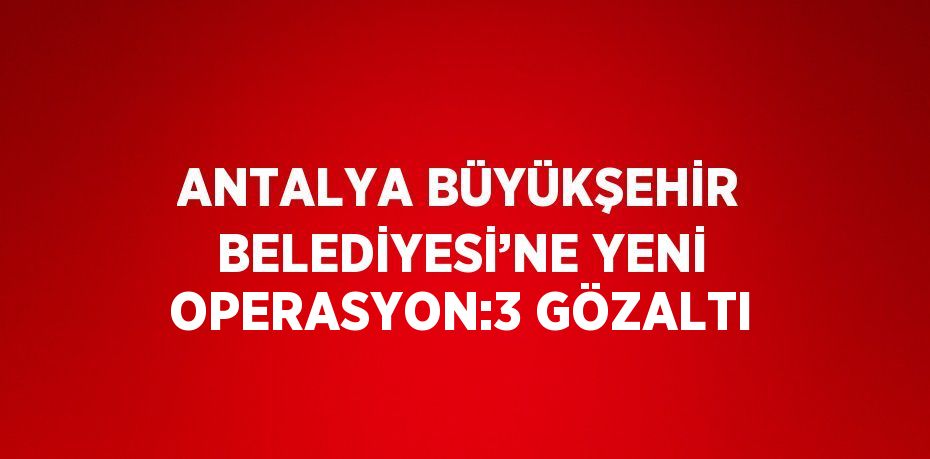 ANTALYA BÜYÜKŞEHİR BELEDİYESİ’NE YENİ OPERASYON:3 GÖZALTI