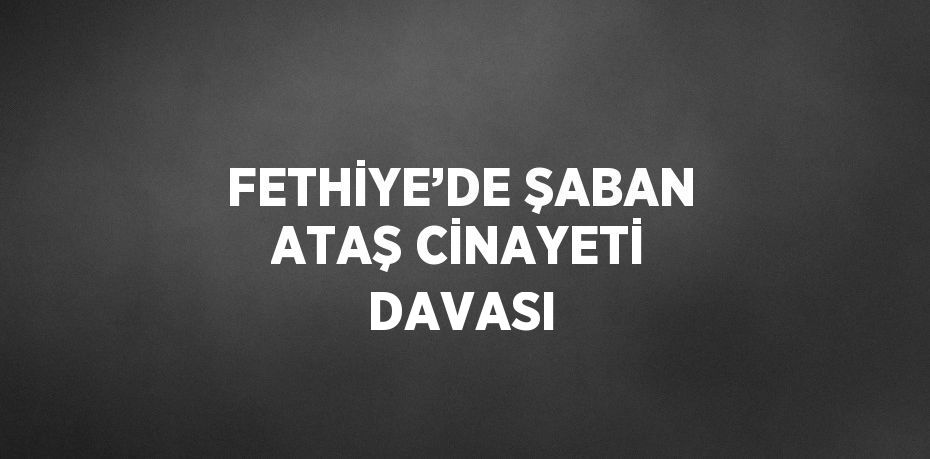 FETHİYE’DE ŞABAN ATAŞ CİNAYETİ DAVASI