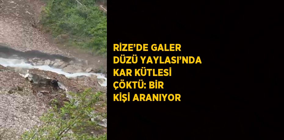 RİZE’DE GALER DÜZÜ YAYLASI’NDA KAR KÜTLESİ ÇÖKTÜ: BİR KİŞİ ARANIYOR