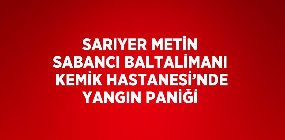 SARIYER METİN SABANCI BALTALİMANI KEMİK HASTANESİ’NDE YANGIN PANİĞİ