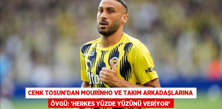 Cenk Tosun’dan Mourinho ve Takım Arkadaşlarına Övgü: “Herkes Yüzde Yüzünü Veriyor”