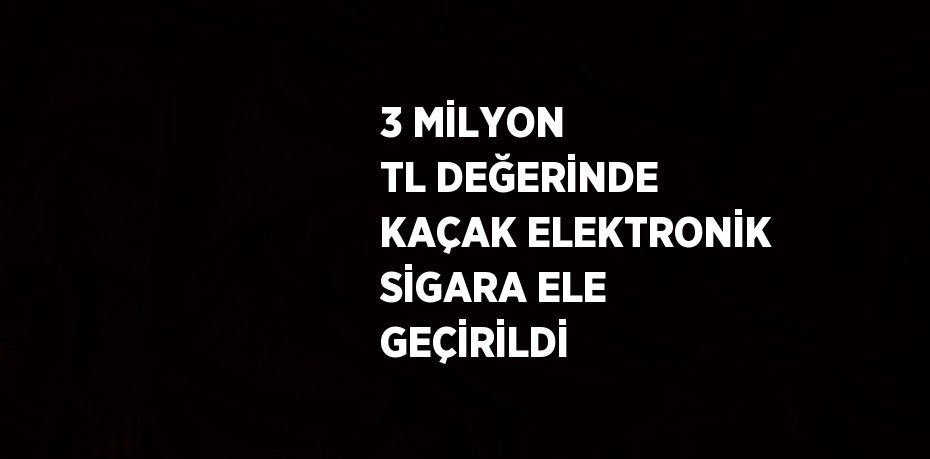 3 MİLYON TL DEĞERİNDE KAÇAK ELEKTRONİK SİGARA ELE GEÇİRİLDİ