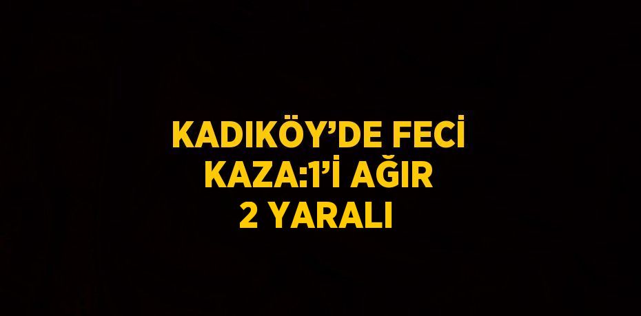KADIKÖY’DE FECİ KAZA:1’İ AĞIR 2 YARALI