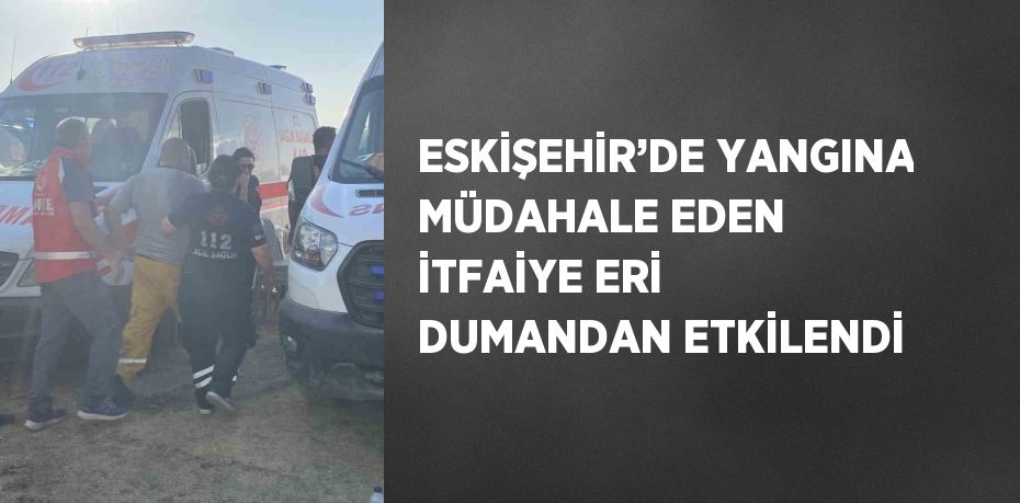 ESKİŞEHİR’DE YANGINA MÜDAHALE EDEN İTFAİYE ERİ DUMANDAN ETKİLENDİ