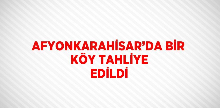AFYONKARAHİSAR’DA BİR KÖY TAHLİYE EDİLDİ