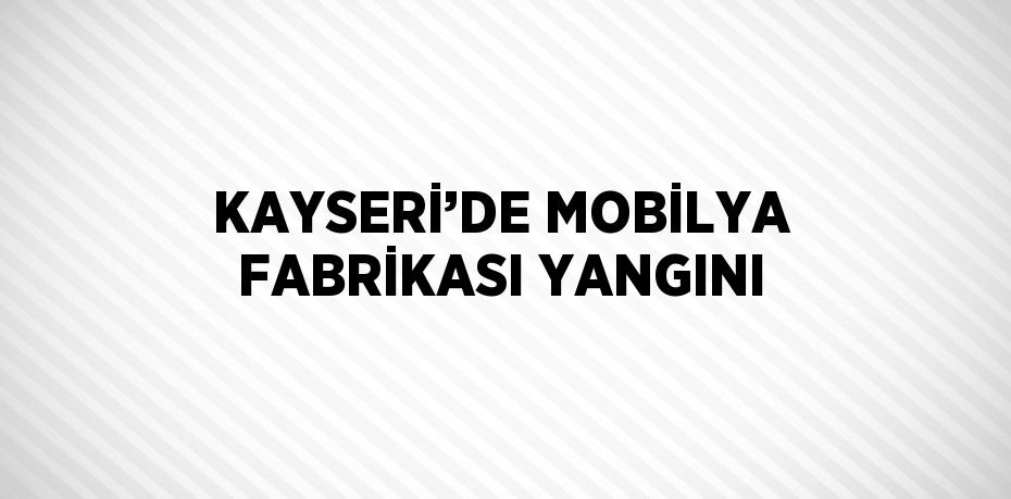 KAYSERİ’DE MOBİLYA FABRİKASI YANGINI