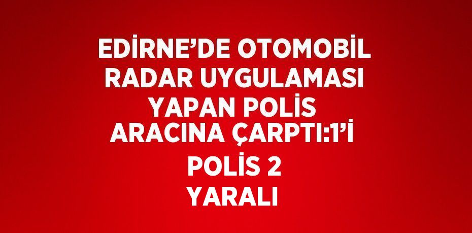 EDİRNE’DE OTOMOBİL RADAR UYGULAMASI YAPAN POLİS ARACINA ÇARPTI:1’İ POLİS 2 YARALI