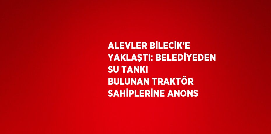 ALEVLER BİLECİK’E YAKLAŞTI: BELEDİYEDEN SU TANKI BULUNAN TRAKTÖR SAHİPLERİNE ANONS