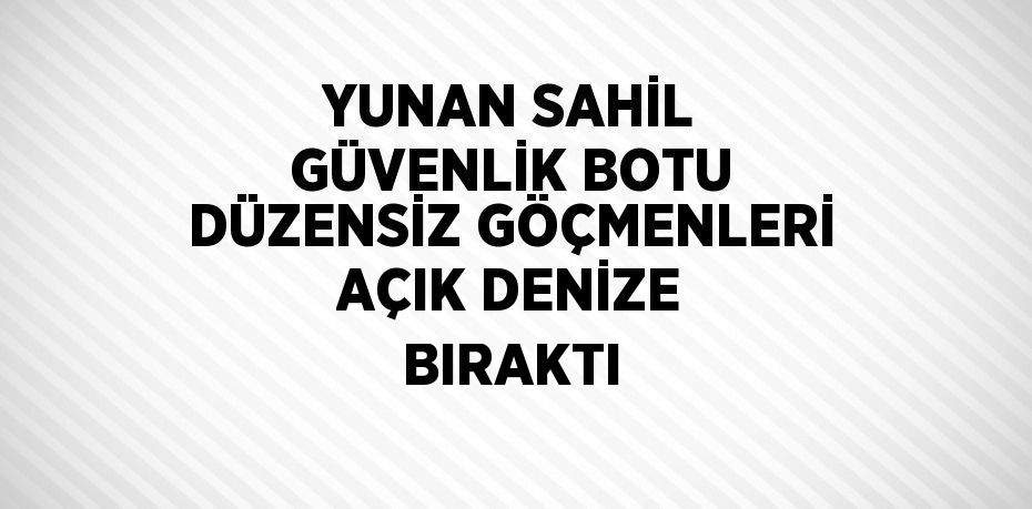 YUNAN SAHİL GÜVENLİK BOTU DÜZENSİZ GÖÇMENLERİ AÇIK DENİZE BIRAKTI