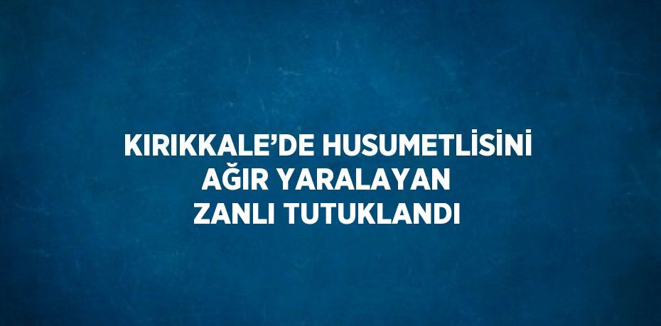 KIRIKKALE’DE HUSUMETLİSİNİ AĞIR YARALAYAN ZANLI TUTUKLANDI