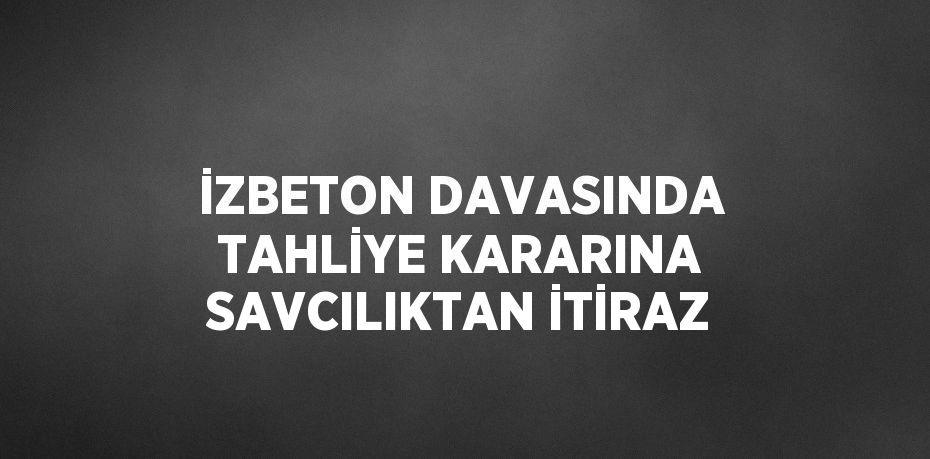 İZBETON DAVASINDA TAHLİYE KARARINA SAVCILIKTAN İTİRAZ