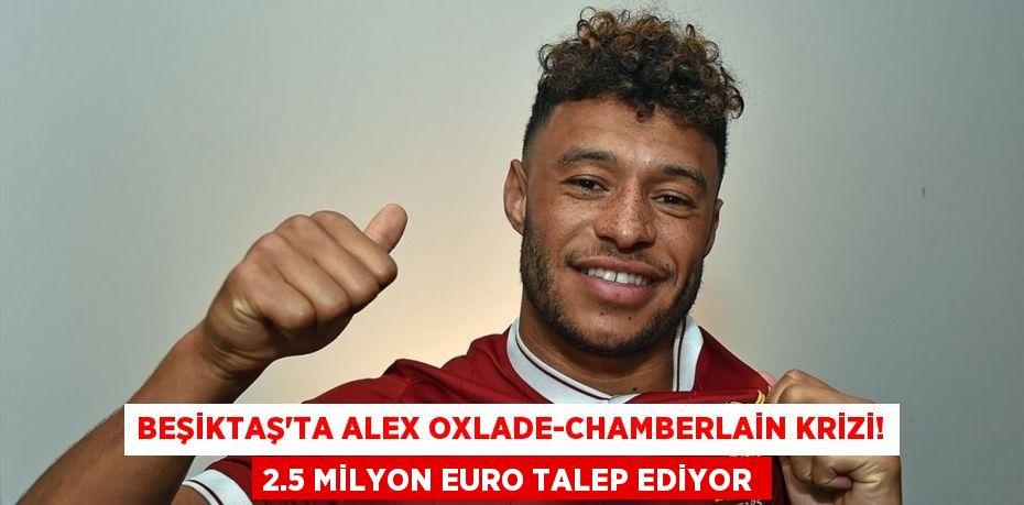Beşiktaş’ta Alex Oxlade-Chamberlain Krizi! 2.5 Milyon Euro Talep Ediyor