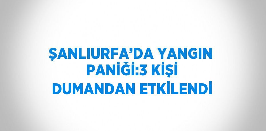 ŞANLIURFA’DA YANGIN PANİĞİ:3 KİŞİ DUMANDAN ETKİLENDİ
