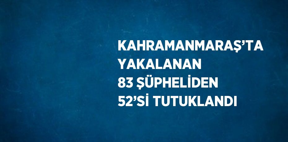 KAHRAMANMARAŞ’TA YAKALANAN 83 ŞÜPHELİDEN 52’Sİ TUTUKLANDI