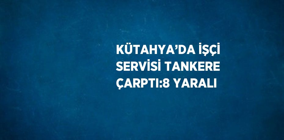KÜTAHYA’DA İŞÇİ SERVİSİ TANKERE ÇARPTI:8 YARALI