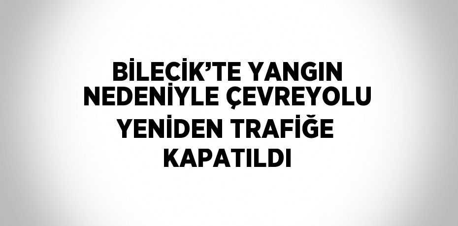 BİLECİK’TE YANGIN NEDENİYLE ÇEVREYOLU YENİDEN TRAFİĞE KAPATILDI