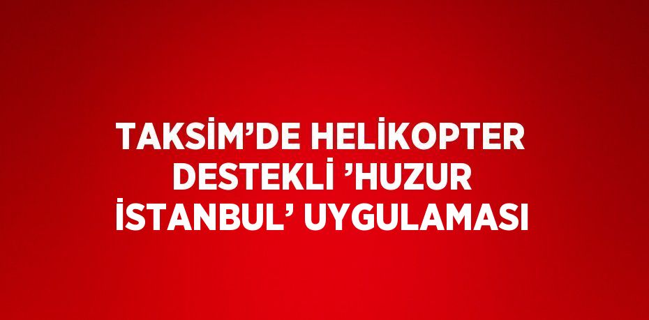TAKSİM’DE HELİKOPTER DESTEKLİ ’HUZUR İSTANBUL’ UYGULAMASI