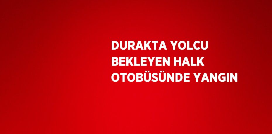 DURAKTA YOLCU BEKLEYEN HALK OTOBÜSÜNDE YANGIN