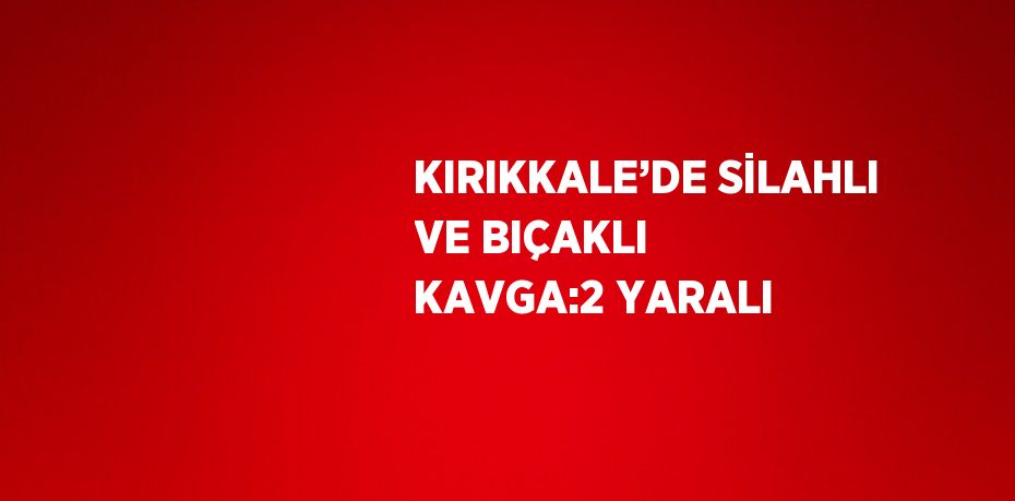KIRIKKALE’DE SİLAHLI VE BIÇAKLI KAVGA:2 YARALI