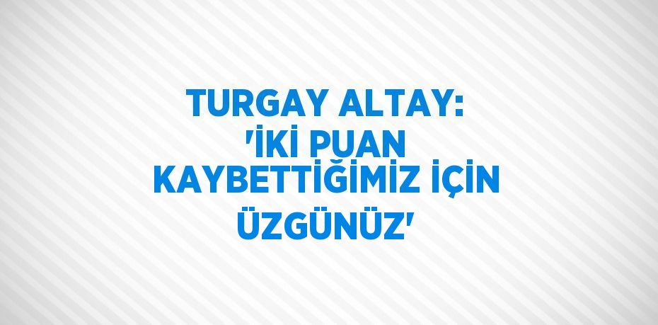 TURGAY ALTAY: 'İKİ PUAN KAYBETTİĞİMİZ İÇİN ÜZGÜNÜZ'