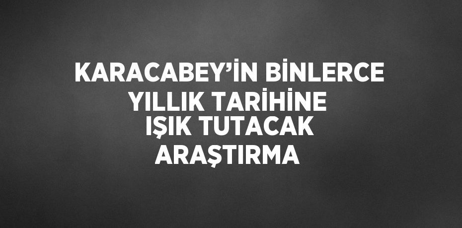 KARACABEY’İN BİNLERCE YILLIK TARİHİNE IŞIK TUTACAK ARAŞTIRMA