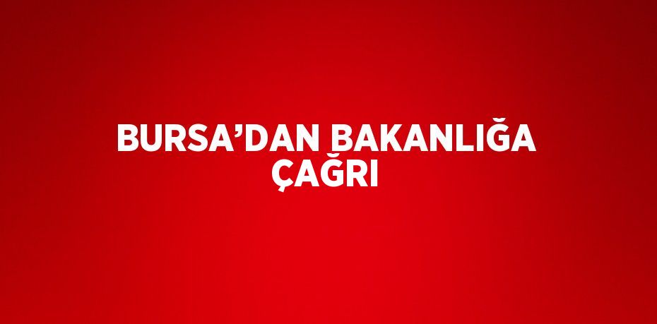 BURSA’DAN BAKANLIĞA ÇAĞRI