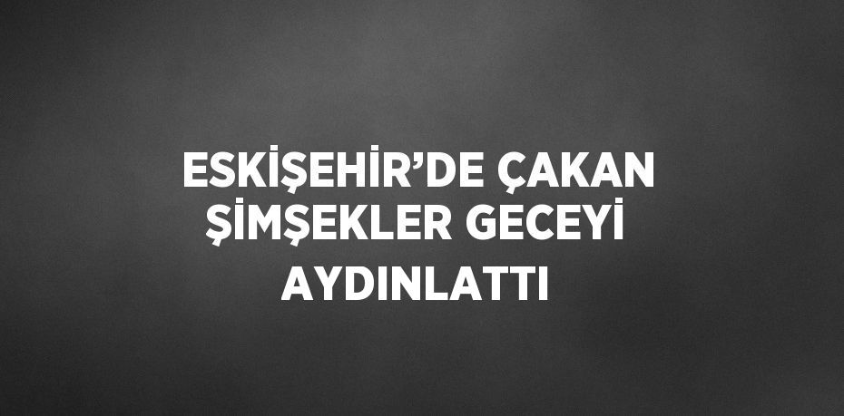 ESKİŞEHİR’DE ÇAKAN ŞİMŞEKLER GECEYİ AYDINLATTI