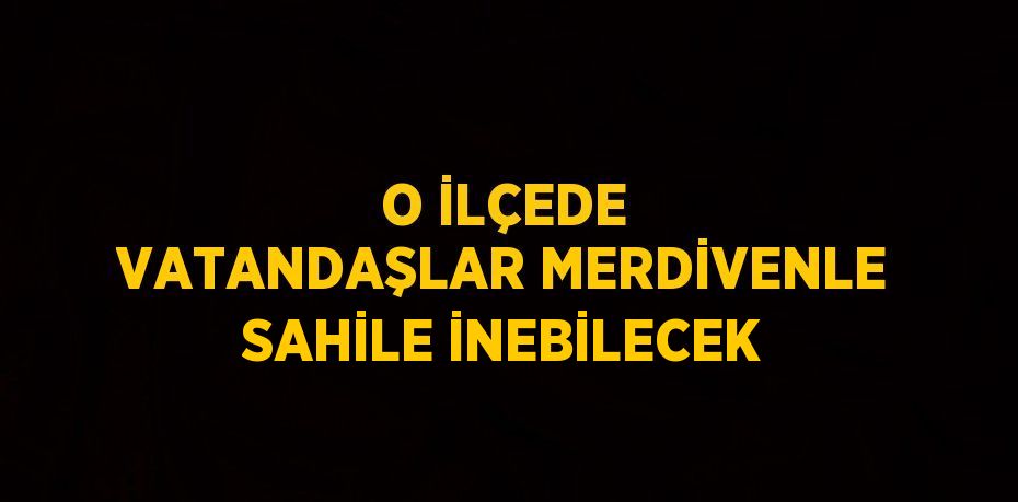 O İLÇEDE VATANDAŞLAR MERDİVENLE SAHİLE İNEBİLECEK