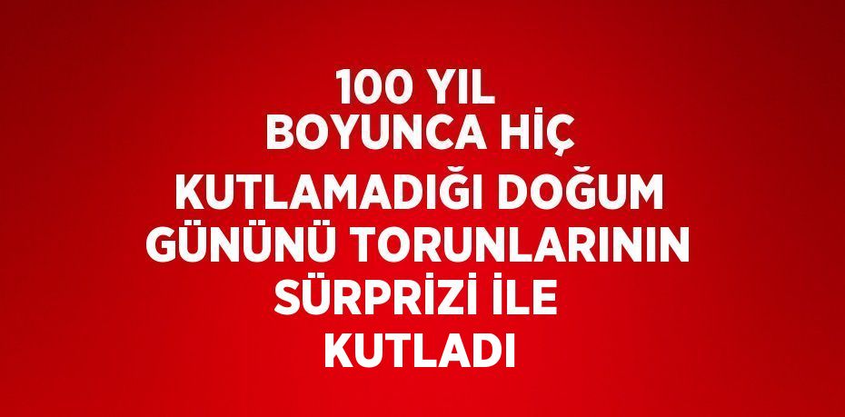 100 YIL BOYUNCA HİÇ KUTLAMADIĞI DOĞUM GÜNÜNÜ TORUNLARININ SÜRPRİZİ İLE KUTLADI