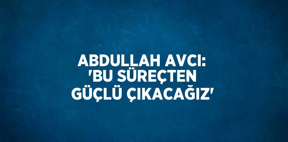 ABDULLAH AVCI: 'BU SÜREÇTEN GÜÇLÜ ÇIKACAĞIZ'