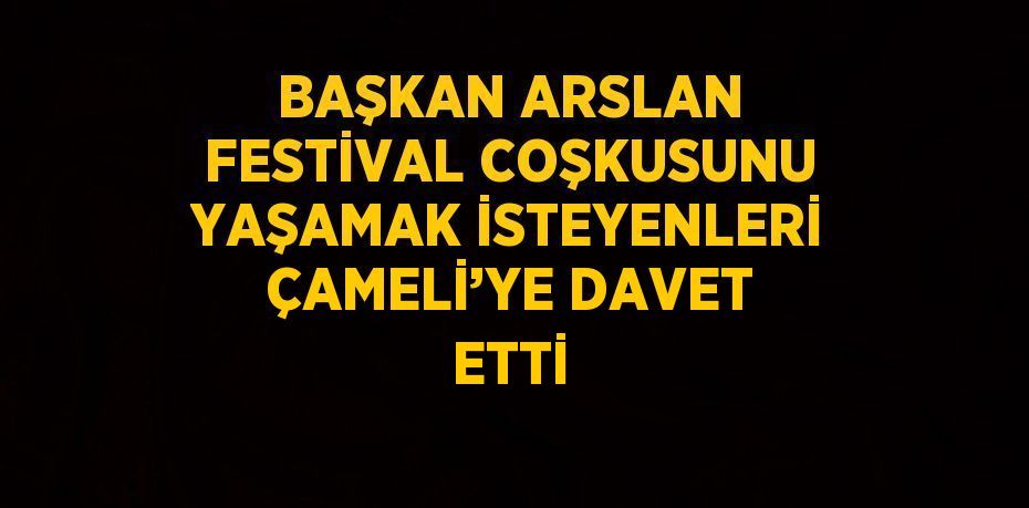 BAŞKAN ARSLAN FESTİVAL COŞKUSUNU YAŞAMAK İSTEYENLERİ ÇAMELİ’YE DAVET ETTİ