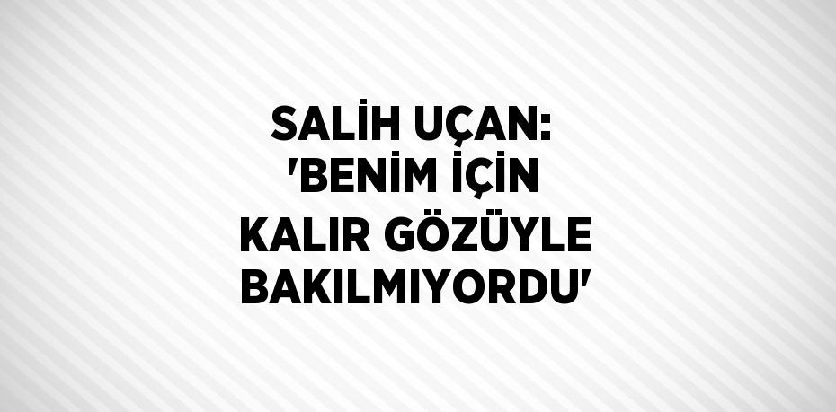 SALİH UÇAN: 'BENİM İÇİN KALIR GÖZÜYLE BAKILMIYORDU'