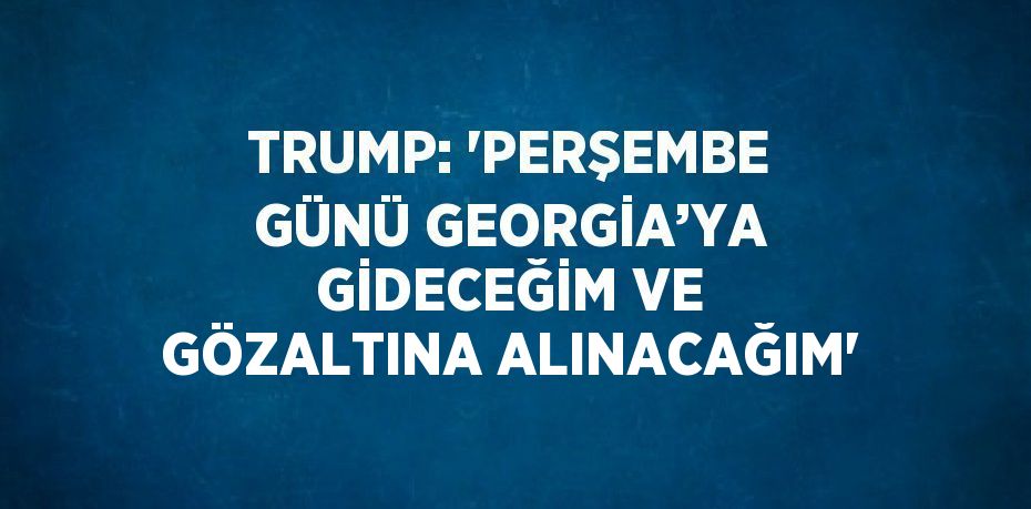 TRUMP: 'PERŞEMBE GÜNÜ GEORGİA’YA GİDECEĞİM VE GÖZALTINA ALINACAĞIM'