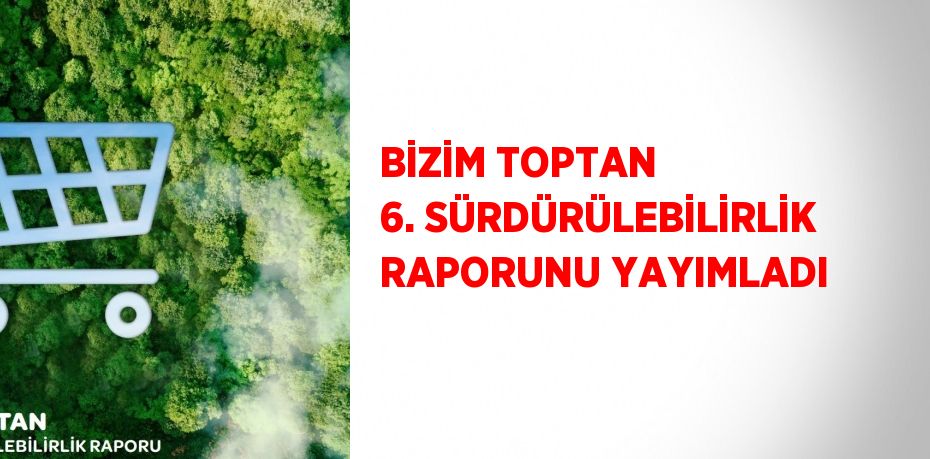 BİZİM TOPTAN 6. SÜRDÜRÜLEBİLİRLİK RAPORUNU YAYIMLADI