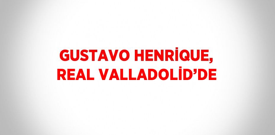 GUSTAVO HENRİQUE, REAL VALLADOLİD’DE